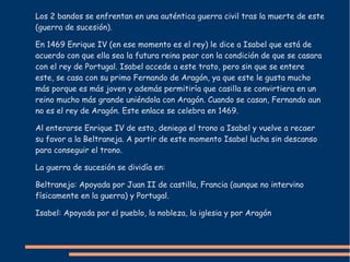 Los 2 bandos se enfrentan en una auténtica guerra civil tras la muerte de este
(guerra de sucesión).
En 1469 Enrique IV (en ese momento es el rey) le dice a Isabel que está de
acuerdo con que ella sea la futura reina peor con la condición de que se casara
con el rey de Portugal. Isabel accede a este trato, pero sin que se entere
este, se casa con su primo Fernando de Aragón, ya que este le gusta mucho
más porque es más joven y además permitiría que casilla se convirtiera en un
reino mucho más grande uniéndola con Aragón. Cuando se casan, Fernando aun
no es el rey de Aragón. Este enlace se celebra en 1469.
Al enterarse Enrique IV de esto, deniega el trono a Isabel y vuelve a recaer
su favor a la Beltraneja. A partir de este momento Isabel lucha sin descanso
para conseguir el trono.
La guerra de sucesión se dividía en:
Beltraneja: Apoyada por Juan II de castilla, Francia (aunque no intervino
físicamente en la guerra) y Portugal.
Isabel: Apoyada por el pueblo, la nobleza, la iglesia y por Aragón
 