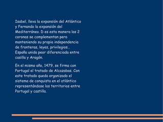 Isabel, lleva la expansión del Atlántico
y Fernando la expansión del
Mediterráneo. D es esta manera las 2
coronas se complementan pero
manteniendo su propia independencia
de fronteras, leyes, privilegios…
España unida peor diferenciada entre
casilla y Aragón.
En el mismo año, 1479, se firma con
Portugal el tratado de Alcazabas. Con
este tratado queda organizado el
sistema de conquista en el atlántico
representándose los territorios entre
Portugal y castilla.
 