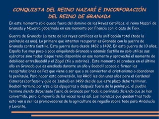 CONQUISTA DEL REINO NAZARÍ E INCORPORACIÓN
DEL REINO DE GRANADA
En este momento solo queda fuera del dominio de los Reyes Católicos, el reino Nazarí de
Granada y Navarra gobernada en ese momento por Francia con la casa de Foix.
Guerra de Granada: La meta de los reyes católicos es la unificación total (toda la
península es una). Lo primero que intentan recuperar es Granada con la guerra de
Granada contra Castilla. Esta guerra dura desde 1482 a 1492. En esta guerra de 10 años,
España fue muy poco a poco aniquilando Granada y además Castilla no solo utilizo sus
ejércitos sino todos losque tenía disponible en ese momento y aprovechó el momento de
debilidad entreBoabdil y el Zagal (tío y sobrino) . Este momento se produce en el último
año en Granada que es asediada durante un año y Boabdil accede a firmar las
recapitulaciones de Paz que viene a ser que o se convierten al cristianismo o abandonan
la península. Para hacer esta conversión, los RRCC les dan unos años pero el Cardenal
Cisneros (confesor y guía de Isabel) en 1499 decide que este plazo debe terminar.
Boabdil termina por irse a las alpujarras y después fuera de la península, el pueblo
termina siendo dispersado fuera de Granada por toda la península diciendo que se han
convertido, pero la mayoría de las veces no es así. Los moriscos que quedan tras todo
esto van a ser los promovedores de la agricultura de regadío sobre todo para Andalucía
y Levante.
 