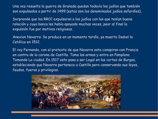 Una vez resuelta la guerra de Granada quedan todavía los judíos que también
son expulsados a partir de 1499 (estos son los denominados judíos sefardíes).
Sorprende que los RRCC expulsaran a los judíos con los que tenían buena
relación y cuya banca les había apoyado muchas veces, peor al final la
expulsión fue por motivos religiosos.
Anexion Navarra: Se produce en un momento tardío, ya muerta Isabel la
Católica en 1512.
El rey Fernando, con el pretexto de que Navarra esta conspiran con Francia
en contra de la corona de Castilla. Toma las armas y entra en Pamplona
Tomando La ciudad. En 1517 esto pasa a ser Legal en las cortes de Burgos,
estableciendo que Navarra pertenece a Castilla pero conservando sus leyes,
feudos, fueros y privilegios.
 