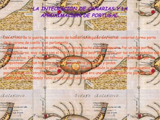 Con el final de la guerra de sucesión de habían conseguido dos metas: canarias forma parte
de la corona de casilla y un parlamento.
Los habitantes canarios (Guanches), sufrieron mucho con la conquista. Por un lado por los
conquistadores, muy duros con el trato hacia ellos peor sobre todo por las enfermedades que
traen a estos. Disminuyo muchísimo la población autóctona y se terminó repoblando por los
conquistadores. Aun hoy hay mucho rencor entre guanches y godos.
La importancia de canarias para España, y por lo que también la quieren los portugueses, es
por su situación estratégica en el atlántico, ya que era una escala obligatoria para su viaje
hasta América. Además tenía gran producción de azúcar.
LA INTECRACION DE CANARIAS Y LA
APROXIMACION DE PORTUGAL.
 