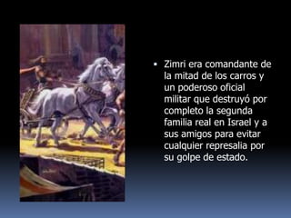  Zimri era comandante de
  la mitad de los carros y
  un poderoso oficial
  militar que destruyó por
  completo la segunda
  familia real en Israel y a
  sus amigos para evitar
  cualquier represalia por
  su golpe de estado.
 