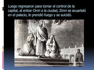 Luego regresaron para tomar el control de la
capital, al entrar Omri a la ciudad, Zimri se acuarteló
en el palacio, le prendió fuego y se suicidó.
 