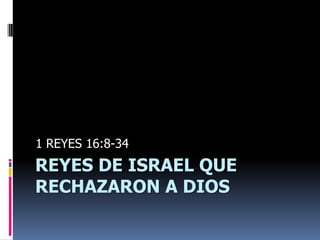 1 REYES 16:8-34
REYES DE ISRAEL QUE
RECHAZARON A DIOS
 