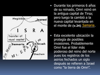  Durante los primeros 6 años
  de su reinado, Omri reinó en
  la antigua capital de Tirsa;
  pero luego la cambió a la
  nueva capital levantada en
                      Samaria
  el monte de (v.24) _______.

 Esta excelente ubicación la
  protegía de posibles
  invasiones. Probablemente
  Omri fue el líder más
  poderoso del reino del norte
  pues los registros de los
  asirios fechados un siglo
  después se refieren a Israel
  como “la tierra de Omri”.
 