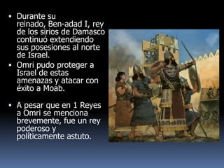  Durante su
  reinado, Ben-adad I, rey
  de los sirios de Damasco
  continuó extendiendo
  sus posesiones al norte
  de Israel.
 Omri pudo proteger a
  Israel de estas
  amenazas y atacar con
  éxito a Moab.

 A pesar que en 1 Reyes
  a Omri se menciona
  brevemente, fue un rey
  poderoso y
  políticamente astuto.
 