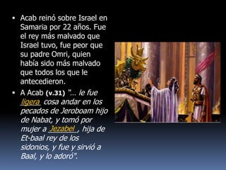  Acab reinó sobre Israel en
  Samaria por 22 años. Fue
  el rey más malvado que
  Israel tuvo, fue peor que
  su padre Omri, quien
  había sido más malvado
  que todos los que le
  antecedieron.
 A Acab (v.31) “… le fue
  _____ cosa andar en los
  ligera
  pecados de Jeroboam hijo
  de Nabat, y tomó por
            Jezabel
  mujer a _______, hija de
  Et-baal rey de los
  sidonios, y fue y sirvió a
  Baal, y lo adoró".
 