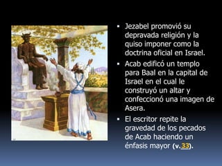  Jezabel promovió su
  depravada religión y la
  quiso imponer como la
  doctrina oficial en Israel.
 Acab edificó un templo
  para Baal en la capital de
  Israel en el cual le
  construyó un altar y
  confeccionó una imagen de
  Asera.
 El escritor repite la
  gravedad de los pecados
  de Acab haciendo un
  énfasis mayor (v.__).
                      33
 
