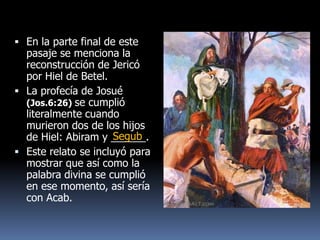  En la parte final de este
  pasaje se menciona la
  reconstrucción de Jericó
  por Hiel de Betel.
 La profecía de Josué
  (Jos.6:26) se cumplió
  literalmente cuando
  murieron dos de los hijos
                      Segub
  de Hiel: Abiram y ______.
 Este relato se incluyó para
  mostrar que así como la
  palabra divina se cumplió
  en ese momento, así sería
  con Acab.
 