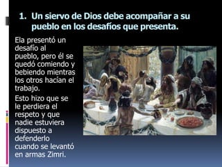1. Un siervo de Dios debe acompañar a su
    pueblo en los desafíos que presenta.
Ela presentó un
desafío al
pueblo, pero él se
quedó comiendo y
bebiendo mientras
los otros hacían el
trabajo.
Esto hizo que se
le perdiera el
respeto y que
nadie estuviera
dispuesto a
defenderlo
cuando se levantó
en armas Zimri.
 