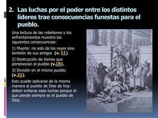 2. Las luchas por el poder entre los distintos
   líderes trae consecuencias funestas para el
   pueblo.
 Una lectura de las rebeliones y los
 enfrentamientos muestra las
 siguientes consecuencias:
 1) Muerte: no solo de los reyes sino
 también de sus amigos (v. 11__)
 2) Destrucción de bienes que
                          18
 pertenecían al pueblo (v.__).
 3) División en el mismo pueblo
    21
 (v.__).
 Esto puede aplicarse de la misma
 manera al pueblo de Dios de hoy:
 deben evitarse esas luchas porque el
 que pierde siempre es el pueblo de
 Dios.
 