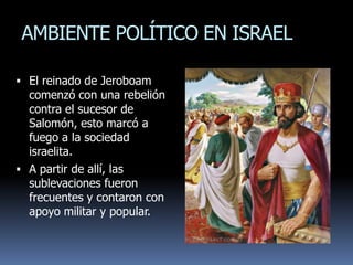 AMBIENTE POLÍTICO EN ISRAEL

 El reinado de Jeroboam
  comenzó con una rebelión
  contra el sucesor de
  Salomón, esto marcó a
  fuego a la sociedad
  israelita.
 A partir de allí, las
  sublevaciones fueron
  frecuentes y contaron con
  apoyo militar y popular.
 