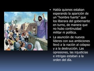  Había quienes estaban
  esperando la aparición de
  un “hombre fuerte” que
  los liberara del gobernante
  en turno, de manera que
  no hubo continuidad
  militar ni política.
 La asunción de nuevos
  líderes con sus ambiciones
  llevó a la nación al colapso
  y a la destrucción. Las
  opresiones, las injusticias
  e intrigas estaban a la
  orden del día.
 