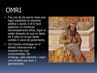 OMRI
 Fue uno de los pocos reyes que
  logró estabilizar la situación
  política y social. A él le tocó
  gobernar un momento
  extremadamente difícil, logró el
  poder después de que un lapso
  de 3 años en el que Israel
  cambió 3 veces de gobernante.
 Con fuertes enemigos en el
  ámbito internacional su
  situación era muy
  comprometida. Sin
  embargo, salió adelante y logró
  una dinastía que duró 3
  generaciones
 