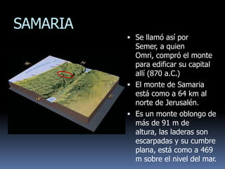 SAMARIA
           Se llamó así por
            Semer, a quien
            Omri, compró el monte
            para edificar su capital
            allí (870 a.C.)
           El monte de Samaria
            está como a 64 km al
            norte de Jerusalén.
           Es un monte oblongo de
            más de 91 m de
            altura, las laderas son
            escarpadas y su cumbre
            plana, está como a 469
            m sobre el nivel del mar.
 