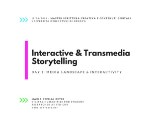 Interactive & Transmedia
Storytelling
D A Y 1 : M E D I A L A N D S C A P E &   I N T E R A C T I V I T Y
M A R I A C E C I L I A R E Y E S
D I G I T A L H U M A N I T I E S P H D S T U D E N T
R E S E A R C H E R A T I T D - C N R
1 1 / 0 6 / 2 0 1 8 - M A S T E R S C R I T T U R A C R E A T I V A E C O N T E N U T I D I G I T A L I
U N I V E R S I T À D E G L I S T U D I D I G E N O V A
w w w . x e h r e y e s . n e t
 