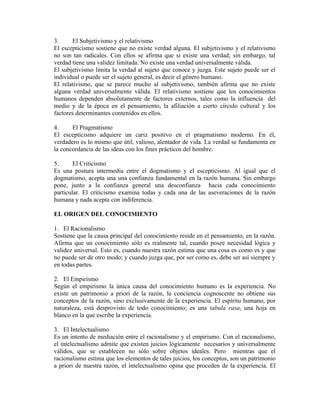 3.     El Subjetivismo y el relativismo
El escepticismo sostiene que no existe verdad alguna. El subjetivismo y el relativismo
no son tan radicales. Con ellos se afirma que si existe una verdad; sin embargo, tal
verdad tiene una validez limitada. No existe una verdad universalmente válida.
El subjetivismo limita la verdad al sujeto que conoce y juzga. Este sujeto puede ser el
individual o puede ser el sujeto general, es decir el género humano.
El relativismo, que se parece mucho al subjetivismo, también afirma que no existe
alguna verdad universalmente válida. El relativismo sostiene que los conocimientos
humanos dependen absolutamente de factores externos, tales como la influencia del
medio y de la época en el pensamiento, la afiliación a cierto círculo cultural y los
factores determinantes contenidos en ellos.

4.     El Pragmatismo
El escepticismo adquiere un cariz positivo en el pragmatismo moderno. En él,
verdadero es lo mismo que útil, valioso, alentador de vida. La verdad se fundamenta en
la concordancia de las ideas con los fines prácticos del hombre.

5.      El Criticismo
Es una postura intermedia entre el dogmatismo y el escepticismo. Al igual que el
dogmatismo, acepta una una confianza fundamental en la razón humana. Sin embargo
pone, junto a la confianza general una desconfianza hacia cada conocimiento
particular. El criticismo examina todas y cada una de las aseveraciones de la razón
humana y nada acepta con indiferencia.

EL ORIGEN DEL CONOCIMIENTO

1. El Racionalismo
Sostiene que la causa principal del conocimiento reside en el pensamiento, en la razón.
Afirma que un conocimiento sólo es realmente tal, cuando posee necesidad lógica y
validez universal. Esto es, cuando nuestra razón estima que una cosa es como es y que
no puede ser de otro modo; y cuando juzga que, por ser como es, debe ser así siempre y
en todas partes.

2. El Empirismo
Según el empirismo la única causa del conocimiento humano es la experiencia. No
existe un patrimonio a priori de la razón, la conciencia cognoscente no obtiene sus
conceptos de la razón, sino exclusivamente de la experiencia. El espíritu humano, por
naturaleza, está desprovisto de todo conocimiento; es una tabula rasa, una hoja en
blanco en la que escribe la experiencia.

3. El Intelectualismo
Es un intento de mediación entre el racionalismo y el empirismo. Con el racionalismo,
el intelectualismo admite que existen juicios lógicamente necesarios y universalmente
válidos, que se establecen no sólo sobre objetos ideales. Pero mientras que el
racionalismo estima que los elementos de tales juicios, los conceptos, son un patrimonio
a priori de nuestra razón, el intelectualismo opina que proceden de la experiencia. El
 