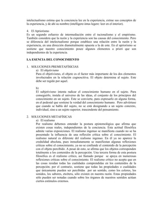 intelectualismo estima que la conciencia lee en la experiencia, extrae sus conceptos de
la experiencia, y de ahí su nombre (intelligere-intus legere: leer en el interior).

4. El Apriorismo
Es un segundo esfuerzo de intermediación entre el racionalismo y el empirismo.
También considera que la razón y la experiencia son las causas del conocimiento. Pero
se diferencia del intelectualismo porque establece una relación entre la razón y la
experiencia, en una dirección diametralmente opuesta a la de este. En el apriorismo se
sostiene que nuestro conocimiento posee algunos elementos a priori que son
independientes de la experiencia.

LA ESENCIA DEL CONOCIMIENTO

1. SOLUCIONES PREMETAFÍSICIAS
     a) El objetivismo
     Para el objetivismo, el objeto es el factor más importante de los dos elementos
     involucrados en la relación cognoscitiva. El objeto determina al sujeto. Este
     debe ser regido por aquel.

       b)
       El subjetivismo intenta radicar el conocimiento humano en el sujeto. Para
       conseguirlo, instala el universo de las ideas, el conjunto de los principios del
       conocimiento en un sujeto. Este se convierte, para expresarlo en alguna forma,
       en el pedestal que sostiene la verdad del conocimiento humano. Pero adviértase
       que cuando se habla del sujeto, no se está designando a un sujeto concreto,
       individual, sino a un sujeto superior, trascendente del pensamiento.

2. SOLUCIONES METAFÍSICAS
     a) El realismo
     Por realismo debemos entender la postura epistemológica que afirma que
     existen cosas reales, independientes de la conciencia. Esta actitud filosófica
     admite varias exposiciones. El realismo ingenuo se manifiesta cuando no se ha
     presentado la influencia de una reflexión crítica sobre el conocimiento. El
     realismo natural es diferente del realismo ingenuo. En él ya no aparece la
     credulidad absoluta, pues inmediatamente se manifiestan algunas reflexiones
     críticas sobre el conocimiento, ya no se confunde el contenido de la percepción
     con el objeto percibido. A pesar de esto, se afirma que los objetos corresponden
     totalmente a los contenidos de la percepción. Una tercera forma de esta postura
     filosófica es el realismo crítico, así llamado porque se apoya en numerosas
     reflexiones críticas sobre el conocimiento. El realismo crítico no acepta que en
     las cosas residan todas las cualidades comprendidas en los contenidos de la
     percepción; por el contrario, sostiene que todas las propiedades o cualidades
     que únicamente pueden ser percibidas por un sentido, como los colores, los
     sonidos, los sabores, etcétera, sólo existen en nuestra razón. Estas propiedades
     sólo pueden ser notadas cuando sobre los órganos de nuestros sentidos actúan
     ciertos estímulos externos.
 