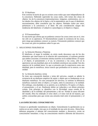 b) El Idealismo
     Este sostiene la teoría de que no existen cosas reales que sean independientes de
     la conciencia. Habiendo suprimido las cosas reales, sólo restan dos clases de
     objetos: los de la conciencia (representaciones, imágenes, sentimientos, etc.), y
     los ideales (los objetos de la lógica y de la matemática), por lo que el idealismo,
     necesariamente, debe considerar que los objetos, llamados reales por otros,
     pertenecen a la conciencia o al ideal. De esta consideración surgen dos
     tendencias del idealismo: el subjetivo o psicológico y el objetivo o lógico.


     c) El Fenomenalismo
     Es una teoría que afirma que no podemos conocer las cosas como son en sí, sino
     tan sólo en su apariencia. El fenomenalismo acepta la existencia de las cosas,
     pero niega que podamos conocer su esencia. Únicamente podemos conocer que
     las cosas son, pero no podemos saber lo que son.

3. SOLUCIONES TEOLÓGICAS

     a) La Solución Monista y Panteísta
     El idealismo, al negar la realidad, en cierto modo desconoce uno de los dos
     elementos que intervienen en la relación del conocimiento; el realismo permite
     que ambos coexistan; el monismo intenta reunirlos en la unidad última. El sujeto
     y el objeto, el pensamiento y el ser, la conciencia y las cosas, sólo en la
     apariencia son una dualidad, pues en la realidad constituyen una unidad. Son dos
     aspectos de la realidad única. Lo que se presenta ante la experiencia como una
     dualidad, para la metafísica, única ciencia que profundiza en la esencia, es una
     unidad.

     b) La Solución dualista y teísta
     Se tiene una concepción dualista y teísta del universo, cuando se admite la
     existencia de un dualismo empírico de sujeto y objeto que se fundamente en un
     dualismo metafísico. En esta concepción de universo, se sostiene la diferencia
     metafísica esencial entre el objeto y el sujeto, entre la conciencia y la realidad.
     Sin embargo, esta dualidad, en su opinión, no es definitiva. El sujeto y el objeto,
     el pensamiento y el ser, finalmente deben ser reducidos a un último principio
     común. Este principio se identifica con la Divinidad, causa común de la
     idealidad y de la realidad, del pensamiento y del ser. Siendo la causa eficiente
     del mundo, Dios ha ordenado el reino ideal y el reino real de tal manera, que
     ambos concuerdan para que exista una armonía total entre el pensamiento y el
     ser.

  LAS ESPECIES DEL CONOCIMIENTO

  Conocer es aprehender mentalmente un objeto. Generalmente la aprehensión no se
  realiza en un acto simple, sino que es el resultado de una serie de actos. Ahora bien,
  debemos preguntar si además del conocimiento mediato y discursivo, existe un
  conocimiento inmediato; sí hay un conocimiento intuitivo diferente del discursivo.
 