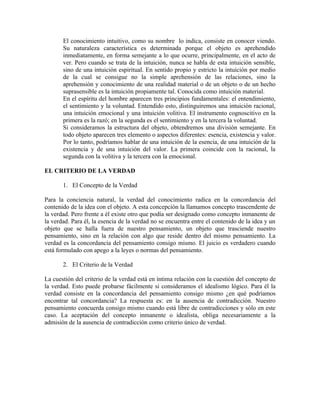 El conocimiento intuitivo, como su nombre lo indica, consiste en conocer viendo.
       Su naturaleza característica es determinada porque el objeto es aprehendido
       inmediatamente, en forma semejante a lo que ocurre, principalmente, en el acto de
       ver. Pero cuando se trata de la intuición, nunca se habla de esta intuición sensible,
       sino de una intuición espiritual. En sentido propio y estricto la intuición por medio
       de la cual se consigue no la simple aprehensión de las relaciones, sino la
       aprehensión y conocimiento de una realidad material o de un objeto o de un hecho
       suprasensible es la intuición propiamente tal. Conocida como intuición material.
       En el espíritu del hombre aparecen tres principios fundamentales: el entendimiento,
       el sentimiento y la voluntad. Entendido esto, distinguiremos una intuición racional,
       una intuición emocional y una intuición volitiva. El instrumento cognoscitivo en la
       primera es la razó; en la segunda es el sentimiento y en la tercera la voluntad.
       Si consideramos la estructura del objeto, obtendremos una división semejante. En
       todo objeto aparecen tres elemento o aspectos diferentes: esencia, existencia y valor.
       Por lo tanto, podríamos hablar de una intuición de la esencia, de una intuición de la
       existencia y de una intuición del valor. La primera coincide con la racional, la
       segunda con la volitiva y la tercera con la emocional.

EL CRITERIO DE LA VERDAD

       1. El Concepto de la Verdad

Para la conciencia natural, la verdad del conocimiento radica en la concordancia del
contenido de la idea con el objeto. A esta concepción la llamamos concepto trascendente de
la verdad. Pero frente a él existe otro que podía ser designado como concepto inmanente de
la verdad. Para él, la esencia de la verdad no se encuentra entre el contenido de la idea y un
objeto que se halla fuera de nuestro pensamiento, un objeto que trasciende nuestro
pensamiento, sino en la relación con algo que reside dentro del mismo pensamiento. La
verdad es la concordancia del pensamiento consigo mismo. El juicio es verdadero cuando
está formulado con apego a la leyes o normas del pensamiento.

       2. El Criterio de la Verdad

La cuestión del criterio de la verdad está en íntima relación con la cuestión del concepto de
la verdad. Esto puede probarse fácilmente si consideramos el idealismo lógico. Para él la
verdad consiste en la concordancia del pensamiento consigo mismo ¿en qué podríamos
encontrar tal concordancia? La respuesta es: en la ausencia de contradicción. Nuestro
pensamiento concuerda consigo mismo cuando está libre de contradicciones y sólo en este
caso. La aceptación del concepto inmanente o idealista, obliga necesariamente a la
admisión de la ausencia de contradicción como criterio único de verdad.
 