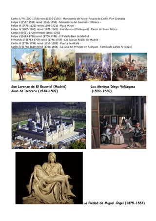 Carlos I / V (1500-1558) reino (1516-1556) - Monasterio de Yuste- Palacio de Carlos V en Granada
Felipe II (1527-1598) reinó (1556-1598) - Monasterio del Escorial – El Greco –
Felipe III (1578-1621) reinó (1598-1621) -Plaza Mayor -
Felipe IV (1605-1665) reinó (1621-1665) - Las Meninas (Velázquez) - Casón del buen Retiro-
Carlos II (1661-1700) reinado (1665-1700)
Felipe V (1683-1746) reinó (1700-1746) - El Palacio Real de Madrid -
Fernando VI (1713-1759) reinó (1746-1759) - Las Salesas Reales de Madrid -
Carlos III (1716-1788) reinó (1759-1788) - Puerta de Alcalá -
Carlos IV (1748-1819) reinó (1788-1808) - La Casa del Príncipe en Aranjuez - Familia de Carlos IV (Goya)
San Lorenzo de El Escorial (Madrid) Las Meninas Diego Velázquez
Juan de Herrera (1530-1597) (1599-1660)
La Piedad de Miguel Ángel (1475-1564)
 