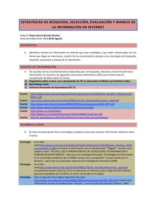 ESTRATEGIAS DE BÚSQUEDA, SELECCIÓN, EVALUACIÓN Y MANEJO DE
LA INFORMACIÓN EN INTERNET
Elaboró: Reyes García Brenda Denisse
Fecha de elaboración: 27 y 28 de Agosto
PROPÓSITOS
Identificar fuentes de información en internet que sean confiables y que estén relacionados con los
temas que abajo se mencionan, a partir de los conocimientos previos a las estrategias de búsqueda,
selección, evaluación y manejo de la información.
FUENTES DE INFORMACIÓN
De acuerdo con las recomendaciones elaboradas para la búsqueda, selección y discriminación de la
información, se muestran las siguientes direcciones electrónicas (URL) que sirvieron para la
recuperación de datos sobre los temas:
A) Diagnóstico sobre acceso, uso y apropiación de TIC en educación en México y/o América Latina
B) Aprendizaje móvil
C) Entornos Personales de Aprendizaje (PLE´S)
Fuente http://www.comie.org.mx/congreso/memoriaelectronica/v10/pdf/area_tematica_14/ponencias/
0505-F.pdf
Fuente http://www.educarchile.cl/UserFiles/P0001/File/CR_Articulos/docuemnto_cepal.pdf
Fuente http://www.niee.ufrgs.br/eventos/RIBIE/2004/comunicacao/com1062-1071.pdf
Fuente http://www.unesco.org/new/es/unesco/themes/icts/m4ed/
Fuente http://www.um.es/ple/libro/,
http://digitum.um.es/xmlui/bitstream/10201/30408/1/capitulo1.pdf
Fuente http://e-aprendizaje.es/2010/01/26/entornos-personales-de-aprendizaje/
PALABRAS CLAVES
Se hace una descripción de las estrategias y palabras clave para localizar información relevante sobre
el tema.
Estrategia En el sitio
web:http://www.comie.org.mx/congreso/memoriaelectronica/v10/pdf/area_tematica_14/po
nencias/0505-F.pdfpara localizar la información use el metabuscador “Dögpile”. Usando como
palabras clave: “ACCESO, USO Y APROPIACIÓN DE LAS TECNOLOGÍAS DE INFORMACIÓN Y
COMUNICACION EN MEXICO”. Opte por una investigacióntitulada “Tecnologías de información
en la comunidad académica de la UNAM: acceso, uso y apropiación” ya que cuenta con el
dominio “.org”es de una asociación mexicana de investigación educativa COMIE.
Estrategia En el sitio
web:http://www.educarchile.cl/UserFiles/P0001/File/CR_Articulos/docuemnto_cepal.pdf
encontréinformación sobre las TIC en la educación en America Latina. Elegí este PDF debidoa
que está respaldado por la CEPAL un centro de estudio en la región.
Estrategia Para el segundo tema elegí el siguiente sitio web:
http://www.niee.ufrgs.br/eventos/RIBIE/2004/comunicacao/com1062-1071.pdf Localice esta
información usando el metabuscador “Ixquick”, y con la ayuda del aperador boleano “AND”
 