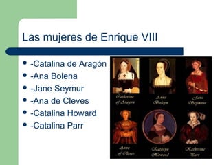 Las mujeres de Enrique VIII

 -Catalina de Aragón
 -Ana Bolena
 -Jane Seymur
 -Ana de Cleves
 -Catalina Howard
 -Catalina Parr
 