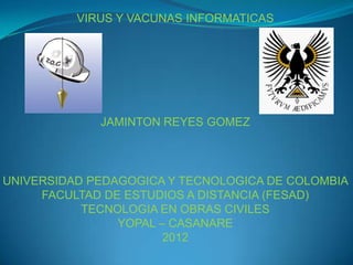 VIRUS Y VACUNAS INFORMATICAS




             JAMINTON REYES GOMEZ




UNIVERSIDAD PEDAGOGICA Y TECNOLOGICA DE COLOMBIA
     FACULTAD DE ESTUDIOS A DISTANCIA (FESAD)
           TECNOLOGIA EN OBRAS CIVILES
                YOPAL – CASANARE
                       2012
 