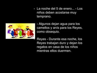 • La noche del 5 de enero... - Los
niños deben acostarse muy
temprano.
• - Algunos dejan agua para los
camellos y anís para los Reyes,
como obsequio.
• Reyes - Durante esa noche, los
Reyes trabajan duro y dejan los
regalos en casa de los niños
mientras ellos duermen.