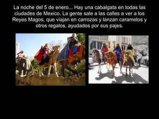 La noche del 5 de enero... Hay una cabalgata en todas las
ciudades de Mexico. La gente sale a las calles a ver a los
Reyes Magos, que viajan en carrozas y lanzan caramelos y
otros regalos, ayudados por sus pajes.