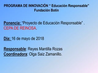 PROGRAMA DE INNOVACIÓN “ Educación Responsable”
Fundación Botín
Ponencia: “Proyecto de Educación Responsable” .
CEPA DE REINOSA.
Día: 16 de mayo de 2018
Responsable: Reyes Mantilla Rozas
Coordinadora: Olga Saiz Zamanillo.
 