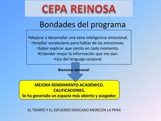 .
Bondades del programa
•Mejorar y desarrollar una sana inteligencia emocional.
•Ampliar vocabulario para hablar de las emociones.
•Saber explicar que siento en cada momento.
•Entender mejor la información que me dan.
•Uso del lenguaje corporal.
Bienestar personal
MEJORA RENDIMIENTO ACADÉMICO.
CALIFICACIONES.
Se ha generado un espacio más abierto y acogedor.
EL TIEMPO Y EL ESFUERZO DEDICADO MERECEN LA PENA
 