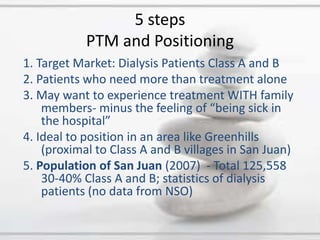 1. Target Market: Dialysis Patients Class A and B2. Patients who need more than treatment alone3. May want to experience treatment WITH family members- minus the feeling of “being sick in the hospital”4. Ideal to position in an area like Greenhills (proximal to Class A and B villages in San Juan)5. Population of San Juan(2007) -Total 125,558 30-40% Class A and B; statistics of dialysis patients (no data from NSO)5 stepsPTM and Positioning