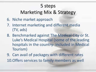 Niche market approachInternet marketing and different media (TV, ads)Benchmarked against The Medical City or St. Luke’s Medical Hospital (some of the leading hospitals in the country- included in Medical Tourism)Can avail of packages with different ratesOffers services to family members as well 5 stepsMarketing Mix & Strategy