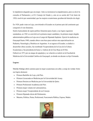 lo impidieron alegando que era mujer. Ante su insistencia la empadronaron, pero se elevó la
consulta al Parlamento y al H. Consejo de Estado y, este en su sesión del 9 de Junio de
1924, resolvió por unanimidad, que las mujeres ecuatorianas gozaban del derecho de elegir.
En 1924, pudo votar en Loja, convirtiendo al Ecuador en el primer país del continente que
conquistó el voto femenino.
Sentó el precedente de sujeto político femenino para el país y sus logros siguieron
sumándose, en 1941 se convirtió en la primera mujer candidata y la primera mujer elegida
administradora pública en Loja con el cargo de Diputada Suplente. Ejerció la medicina en
Guayaquil hasta 1949, cuando obtuvo una beca para realizar una especialización en
Pediatría, Neurología y Dietética en Argentina. A su regreso al Ecuador, se dedicó a
desarrollar obras sociales, fue nombrada Vicepresidenta de la Casa de la Cultura
Ecuatoriana y fue presidenta de honor y vitalicia de la Cruz Roja en El Oro.
Falleció en 1971 por un ataque de apoplejía y su velación se realizó en la Facultad de
Medicina de la Universidad Católica de Guayaquil, en donde era decano su hijo Fernando.
Logros:
Matilde Hidalgo abrió caminos para la mujer ecuatoriana con afán y coraje de verdad. Entre
sus logros destacan:
 Primera Bachiller de Loja y del País.
 Primera Licenciada en Medicina por la Universidad del Azuay.
 Primera Doctora en Medicina por la Universidad de Quito.
 Primera Profesional Académica del País.
 Primera mujer votante de Latinoamérica.
 Primera mujer Vicepresidente de un Concejo.
 Primera Diputado electa del Parlamento.
 Maestra, Política, Poeta, Profesional, Funcionaria Pública, Esposa, Madre.
 