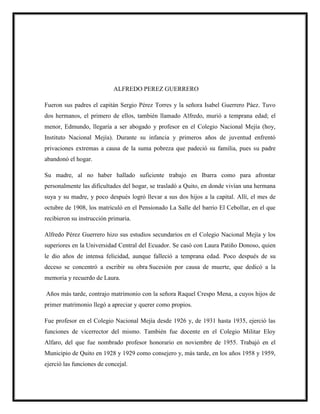 ALFREDO PEREZ GUERRERO
Fueron sus padres el capitán Sergio Pérez Torres y la señora Isabel Guerrero Páez. Tuvo
dos hermanos, el primero de ellos, también llamado Alfredo, murió a temprana edad; el
menor, Edmundo, llegaría a ser abogado y profesor en el Colegio Nacional Mejía (hoy,
Instituto Nacional Mejía). Durante su infancia y primeros años de juventud enfrentó
privaciones extremas a causa de la suma pobreza que padeció su familia, pues su padre
abandonó el hogar.
Su madre, al no haber hallado suficiente trabajo en Ibarra como para afrontar
personalmente las dificultades del hogar, se trasladó a Quito, en donde vivían una hermana
suya y su madre, y poco después logró llevar a sus dos hijos a la capital. Allí, el mes de
octubre de 1908, los matriculó en el Pensionado La Salle del barrio El Cebollar, en el que
recibieron su instrucción primaria.
Alfredo Pérez Guerrero hizo sus estudios secundarios en el Colegio Nacional Mejía y los
superiores en la Universidad Central del Ecuador. Se casó con Laura Patiño Donoso, quien
le dio años de intensa felicidad, aunque falleció a temprana edad. Poco después de su
deceso se concentró a escribir su obra Sucesión por causa de muerte, que dedicó a la
memoria y recuerdo de Laura.
Años más tarde, contrajo matrimonio con la señora Raquel Crespo Mena, a cuyos hijos de
primer matrimonio llegó a apreciar y querer como propios.
Fue profesor en el Colegio Nacional Mejía desde 1926 y, de 1931 hasta 1935, ejerció las
funciones de vicerrector del mismo. También fue docente en el Colegio Militar Eloy
Alfaro, del que fue nombrado profesor honorario en noviembre de 1955. Trabajó en el
Municipio de Quito en 1928 y 1929 como consejero y, más tarde, en los años 1958 y 1959,
ejerció las funciones de concejal.
 