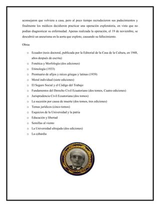 aconsejaron que volviera a casa, pero al poco tiempo recrudecieron sus padecimientos y
finalmente los médicos decidieron practicar una operación exploratoria, en vista que no
podían diagnosticar su enfermedad. Apenas realizada la operación, el 19 de noviembre, se
descubrió un aneurisma en la aorta que exploto, causando su fallecimiento.
Obras
o Ecuador (tesis doctoral, publicada por la Editorial de la Casa de la Cultura, en 1948,
años después de escrita)
o Fonética y Morfología (dos ediciones)
o Etimología (1933)
o Prontuario de afijos y raíces griegas y latinas (1939)
o Moral individual (siete ediciones)
o El Seguro Social y el Código del Trabajo
o Fundamentos del Derecho Civil Ecuatoriano (dos tomos, Cuatro ediciones)
o Jurisprudencia Civil Ecuatoriana (dos tomos)
o La sucesión por causa de muerte (dos tomos, tres ediciones)
o Temas jurídicos (cinco tomos)
o Esquicios de la Universidad y la patria
o Educación y libertad
o Semillas al viento
o La Universidad ultrajada (dos ediciones)
o La cobardía
 