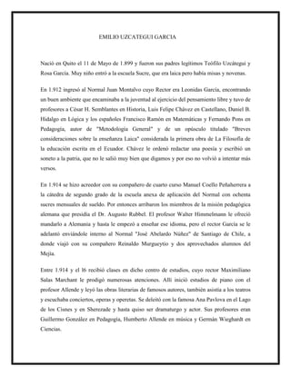 EMILIO UZCATEGUI GARCIA
Nació en Quito el 11 de Mayo de 1.899 y fueron sus padres legítimos Teófilo Uzcátegui y
Rosa García. Muy niño entró a la escuela Sucre, que era laica pero había misas y novenas.
En 1.912 ingresó al Normal Juan Montalvo cuyo Rector era Leonidas García, encontrando
un buen ambiente que encaminaba a la juventud al ejercicio del pensamiento libre y tuvo de
profesores a César H. Semblantes en Historia, Luis Felipe Chávez en Castellano, Daniel B.
Hidalgo en Lógica y los españoles Francisco Ramón en Matemáticas y Fernando Pons en
Pedagogía, autor de "Metodología General" y de un opúsculo titulado "Breves
consideraciones sobre la enseñanza Laica" considerada la primera obra de La Filosofía de
la educación escrita en el Ecuador. Chávez le ordenó redactar una poesía y escribió un
soneto a la patria, que no le salió muy bien que digamos y por eso no volvió a intentar más
versos.
En 1.914 se hizo acreedor con su compañero de cuarto curso Manuel Coello Peñaherrera a
la cátedra de segundo grado de la escuela anexa de aplicación del Normal con ochenta
sucres mensuales de sueldo. Por entonces arribaron los miembros de la misión pedagógica
alemana que presidía el Dr. Augusto Rubbel. El profesor Walter Himmelmann le ofreció
mandarlo a Alemania y hasta le empezó a enseñar ese idioma, pero el rector García se le
adelantó enviándole interno al Normal "José Abelardo Núñez" de Santiago de Chile, a
donde viajó con su compañero Reinaldo Murgueytio y dos aprovechados alumnos del
Mejía.
Entre 1.914 y el l6 recibió clases en dicho centro de estudios, cuyo rector Maximiliano
Salas Marchant le prodigó numerosas atenciones. Allí inició estudios de piano con el
profesor Allende y leyó las obras literarias de famosos autores, también asistía a los teatros
y escuchaba conciertos, operas y operetas. Se deleitó con la famosa Ana Pavlova en el Lago
de los Cisnes y en Sherezade y hasta quiso ser dramaturgo y actor. Sus profesores eran
Guillermo González en Pedagogía, Humberto Allende en música y Germán Wieghardt en
Ciencias.
 