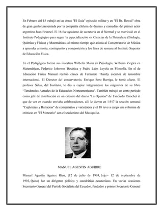 En Febrero del 15 trabajó en las obras "El Guía" episodio militar y en "El Dr. Dowal" obra
de gran guiñol presentada por la compañía chilena de dramas y comedias del primer actor
argentino Juan Brunnel. El 16 fue ayudante de secretaria en el Normal y se matriculó en el
Instituto Pedagógico para seguir la especialización en Ciencias de la Naturaleza (Biología,
Química y Física) y Matemáticas, al mismo tiempo que asistía al Conservatorio de Música
a aprender armonía, contrapunto y composición y los fines de semana al Instituto Superior
de Educación Física.
En el Pedagógico fueron sus maestros Wilhelm Mann en Psicología, Wilheim Ziegles en
Matemáticas, Federico Johowen Botánica y Pedro León Loyola en Filosofía. En el de
Educación Física Manual recibió clases de Fernando Thanby escultor de renombre
internacional. El Director del conservatorio, Enrique Soro Barriga, le tomó afecto. El
profesor Salas, del Instituto, le dio a copiar íntegramente los originales de su libro
“Tendencias Actuales de la Educación Norteamericana". También trabajó un corto periodo
como jefe de distribución en un circuito del diario "La Opinión" de Tancredo Pinochet al
que de vez en cuando enviaba colaboraciones, allí le dieron en 1.917 la sección semanal
"Cupleteras y Bailaoras" de comentarios y variedades y el 18 tuvo a cargo una columna de
crónicas en "El Mercurio" con el seudónimo del Musiquillo.
MANUEL AGUSTIN AGUIRRE
Manuel Agustín Aguirre Ríos, (12 de julio de 1903, Loja - 12 de septiembre de
1992, Quito) fue un dirigente político y catedrático ecuatoriano. En varias ocasiones
Secretario General del Partido Socialista del Ecuador, fundador y primer Secretario General
 