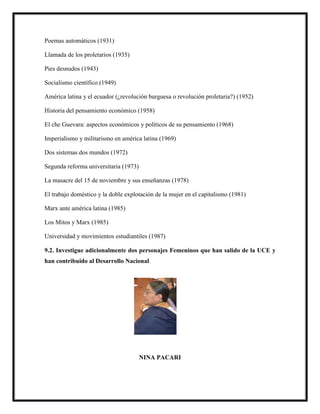 Poemas automáticos (1931)
Llamada de los proletarios (1935)
Pies desnudos (1943)
Socialismo científico (1949)
América latina y el ecuador (¿revolución burguesa o revolución proletaria?) (1952)
Historia del pensamiento económico (1958)
El che Guevara: aspectos económicos y políticos de su pensamiento (1968)
Imperialismo y militarismo en américa latina (1969)
Dos sistemas dos mundos (1972)
Segunda reforma universitaria (1973)
La masacre del 15 de noviembre y sus enseñanzas (1978)
El trabajo doméstico y la doble explotación de la mujer en el capitalismo (1981)
Marx ante américa latina (1985)
Los Mitos y Marx (1985)
Universidad y movimientos estudiantiles (1987)
9.2. Investigue adicionalmente dos personajes Femeninos que han salido de la UCE y
han contribuido al Desarrollo Nacional.
NINA PACARI
 