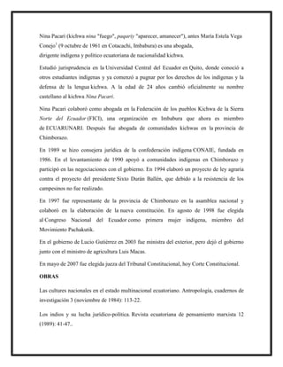 Nina Pacari (kichwa nina "fuego", paqariy "aparecer, amanecer"), antes María Estela Vega
Conejo1
(9 octubre de 1961 en Cotacachi, Imbabura) es una abogada,
dirigente indígena y político ecuatoriana de nacionalidad kichwa.
Estudió jurisprudencia en la Universidad Central del Ecuador en Quito, donde conoció a
otros estudiantes indígenas y ya comenzó a pugnar por los derechos de los indígenas y la
defensa de la lengua kichwa. A la edad de 24 años cambió oficialmente su nombre
castellano al kichwa Nina Pacari.
Nina Pacari colaboró como abogada en la Federación de los pueblos Kichwa de la Sierra
Norte del Ecuador (FICI), una organización en Imbabura que ahora es miembro
de ECUARUNARI. Después fue abogada de comunidades kichwas en la provincia de
Chimborazo.
En 1989 se hizo consejera jurídica de la confederación indígena CONAIE, fundada en
1986. En el levantamiento de 1990 apoyó a comunidades indígenas en Chimborazo y
participó en las negociaciones con el gobierno. En 1994 elaboró un proyecto de ley agraria
contra el proyecto del presidente Sixto Durán Ballén, que debido a la resistencia de los
campesinos no fue realizado.
En 1997 fue representante de la provincia de Chimborazo en la asamblea nacional y
colaboró en la elaboración de la nueva constitución. En agosto de 1998 fue elegida
al Congreso Nacional del Ecuador como primera mujer indígena, miembro del
Movimiento Pachakutik.
En el gobierno de Lucio Gutiérrez en 2003 fue ministra del exterior, pero dejó el gobierno
junto con el ministro de agricultura Luis Macas.
En mayo de 2007 fue elegida jueza del Tribunal Constitucional, hoy Corte Constitucional.
OBRAS
Las cultures nacionales en el estado multinacional ecuatoriano. Antropología, cuadernos de
investigación 3 (noviembre de 1984): 113-22.
Los indios y su lucha jurídico-política. Revista ecuatoriana de pensamiento marxista 12
(1989): 41-47..
 