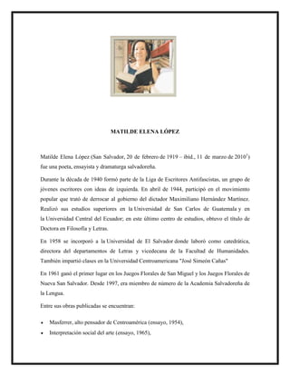 MATILDE ELENA LÓPEZ
Matilde Elena López (San Salvador, 20 de febrero de 1919 – ibíd., 11 de marzo de 20101
)
fue una poeta, ensayista y dramaturga salvadoreña.
Durante la década de 1940 formó parte de la Liga de Escritores Antifascistas, un grupo de
jóvenes escritores con ideas de izquierda. En abril de 1944, participó en el movimiento
popular que trató de derrocar al gobierno del dictador Maximiliano Hernández Martínez.
Realizó sus estudios superiores en la Universidad de San Carlos de Guatemala y en
la Universidad Central del Ecuador; en este último centro de estudios, obtuvo el título de
Doctora en Filosofía y Letras.
En 1958 se incorporó a la Universidad de El Salvador donde laboró como catedrática,
directora del departamentos de Letras y vicedecana de la Facultad de Humanidades.
También impartió clases en la Universidad Centroamericana "José Simeón Cañas"
En 1961 ganó el primer lugar en los Juegos Florales de San Miguel y los Juegos Florales de
Nueva San Salvador. Desde 1997, era miembro de número de la Academia Salvadoreña de
la Lengua.
Entre sus obras publicadas se encuentran:
 Masferrer, alto pensador de Centroamérica (ensayo, 1954),
 Interpretación social del arte (ensayo, 1965),
 