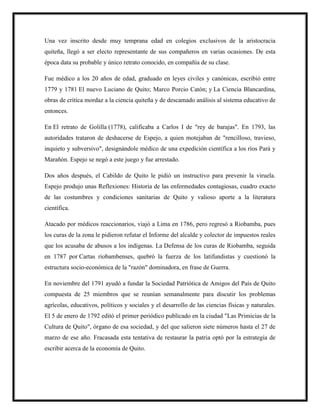 Una vez inscrito desde muy temprana edad en colegios exclusivos de la aristocracia
quiteña, llegó a ser electo representante de sus compañeros en varias ocasiones. De esta
época data su probable y único retrato conocido, en compañía de su clase.
Fue médico a los 20 años de edad, graduado en leyes civiles y canónicas, escribió entre
1779 y 1781 El nuevo Luciano de Quito; Marco Porcio Catón; y La Ciencia Blancardina,
obras de crítica mordaz a la ciencia quiteña y de descamado análisis al sistema educativo de
entonces.
En El retrato de Golilla (1778), calificaba a Carlos I de "rey de barajas". En 1793, las
autoridades trataron de deshacerse de Espejo, a quien motejaban de "rencilloso, travieso,
inquieto y subversivo", designándole médico de una expedición científica a los ríos Pará y
Marañón. Espejo se negó a este juego y fue arrestado.
Dos años después, el Cabildo de Quito le pidió un instructivo para prevenir la viruela.
Espejo produjo unas Reflexiones: Historia de las enfermedades contagiosas, cuadro exacto
de las costumbres y condiciones sanitarias de Quito y valioso aporte a la literatura
científica.
Atacado por médicos reaccionarios, viajó a Lima en 1786, pero regresó a Riobamba, pues
los curas de la zona le pidieron refutar el Informe del alcalde y colector de impuestos reales
que los acusaba de abusos a los indígenas. La Defensa de los curas de Riobamba, seguida
en 1787 por Cartas riobambenses, quebró la fuerza de los latifundistas y cuestionó la
estructura socio-económica de la "razón" dominadora, en frase de Guerra.
En noviembre del 1791 ayudó a fundar la Sociedad Patriótica de Amigos del País de Quito
compuesta de 25 miembros que se reunían semanalmente para discutir los problemas
agrícolas, educativos, políticos y sociales y el desarrollo de las ciencias físicas y naturales.
El 5 de enero de 1792 editó el primer periódico publicado en la ciudad "Las Primicias de la
Cultura de Quito", órgano de esa sociedad, y del que salieron siete números hasta el 27 de
marzo de ese año. Fracasada esta tentativa de restaurar la patria optó por la estrategia de
escribir acerca de la economía de Quito.
 