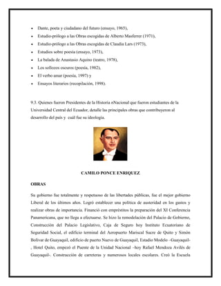  Dante, poeta y ciudadano del futuro (ensayo, 1965),
 Estudio-prólogo a las Obras escogidas de Alberto Masferrer (1971),
 Estudio-prólogo a las Obras escogidas de Claudia Lars (1973),
 Estudios sobre poesía (ensayo, 1973),
 La balada de Anastasio Aquino (teatro, 1978),
 Los sollozos oscuros (poesía, 1982),
 El verbo amar (poesía, 1997) y
 Ensayos literarios (recopilación, 1998).
9.3. Quienes fueron Presidentes de la Historia nNacional que fueron estudiantes de la
Universidad Central del Ecuador, detalle las principales obras que contribuyeron al
desarrollo del país y cuál fue su ideología.
CAMILO PONCE ENRIQUEZ
OBRAS
Su gobierno fue totalmente y respetuoso de las libertades públicas, fue el mejor gobierno
Liberal de los últimos años. Logró establecer una política de austeridad en los gastos y
realizar obras de importancia. Financió con empréstitos la preparación del XI Conferencia
Panamericana, que no llega a efectuarse. Se hizo la remodelación del Palacio de Gobierno,
Construcción del Palacio Legislativo, Caja de Seguro hoy Instituto Ecuatoriano de
Seguridad Social, el edificio terminal del Aeropuerto Mariscal Sucre de Quito y Simón
Bolívar de Guayaquil, edificio de puerto Nuevo de Guayaquil, Estadio Modelo –Guayaquil-
, Hotel Quito, empezó el Puente de la Unidad Nacional –hoy Rafael Mendoza Avilés de
Guayaquil-. Construcción de carreteras y numerosos locales escolares. Creó la Escuela
 