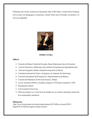 Politécnica del Litoral, construcción del puente sobre el Río Daule. Camilo Ponce Enríquez
sirvió al país sin demagogia ni sectarismo, Camilo Ponce amó al Ecuador con pasión y lo
sirvió con dignidad.
ISIDRO AYORA
OBRAS
 Creación del Banco Central del Ecuador, Banco Hipotecario (hoy de Fomento)
 Caja de Pensiones y Jubilaciones (hoy Instituto Ecuatoriano de Seguridad Social)
 Servicio Geográfico Militar, Produciría General de la Nación
 Contraloría General del Tesoro, de Ingresos, de Aduanas, de Suministros
 Comisión Permanente del Presupuesto y Superintendencia de Bancos.
 Creación del Ministerio de Previsión Social y Trabajo.
 Ley de Asistencia Pública y Sanidad, inauguró el Tren hasta Cayambe en 1928.
 Pensamiento Liberal
 Creo la primera Casa Cuna
 Dictó por primera vez varias leyes de trabajo coo en contrato individual, protección
de la maternidad y desahucio.
Bibliografía
http://www.forosecuador.ec/forum/ecuador/educaci%C3%B3n-y-ciencia/20355-
biograf%C3%ADa-de-eugenio-espejo-resumen
 