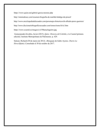 https://www.quien.net/gabriel-garcia-moreno.php
http://sinmiedosec.com/resumen-biografia-de-matilde-hidalgo-de-procel/
http://www.enciclopediadelecuador.com/personajes-historicos/dr-alfredo-perez-guerrero/
http://www.diccionariobiograficoecuador.com/tomos/tomo16/u1.htm
https://www.ecured.cu/images/c/c5/Manuelaguirre.jpg
Gomezjurado Zevallos, Javier (2015). Quito: Historia del Cabildo y la Ciudad (primera
edición). Instituto Metropolitano de Patrimonio. p. 429.
Salazar, Richard (30 de marzo de 2012). «Bosquejo de Isidro Ayora». Diario La
Hora (Quito). Consultado el 30 de octubre de 2017.
 
