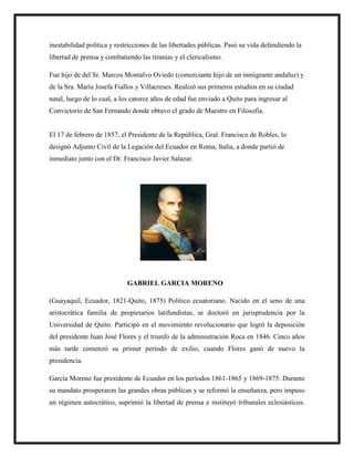 inestabilidad política y restricciones de las libertades públicas. Pasó su vida defendiendo la
libertad de prensa y combatiendo las tiranías y el clericalismo.
Fue hijo de del Sr. Marcos Montalvo Oviedo (comerciante hijo de un inmigrante andaluz) y
de la Sra. María Josefa Fiallos y Villacreses. Realizó sus primeros estudios en su ciudad
natal, luego de lo cual, a los catorce años de edad fue enviado a Quito para ingresar al
Convictorio de San Fernando donde obtuvo el grado de Maestro en Filosofía.
El 17 de febrero de 1857, el Presidente de la República, Gral. Francisco de Robles, lo
designó Adjunto Civil de la Legación del Ecuador en Roma, Italia, a donde partió de
inmediato junto con el Dr. Francisco Javier Salazar.
GABRIEL GARCIA MORENO
(Guayaquil, Ecuador, 1821-Quito, 1875) Político ecuatoriano. Nacido en el seno de una
aristocrática familia de propietarios latifundistas, se doctoró en jurisprudencia por la
Universidad de Quito. Participó en el movimiento revolucionario que logró la deposición
del presidente Juan José Flores y el triunfo de la administración Roca en 1846. Cinco años
más tarde comenzó su primer período de exilio, cuando Flores ganó de nuevo la
presidencia.
García Moreno fue presidente de Ecuador en los períodos 1861-1865 y 1869-1875. Durante
su mandato prosperaron las grandes obras públicas y se reformó la enseñanza, pero impuso
un régimen autocrático, suprimió la libertad de prensa e instituyó tribunales eclesiásticos.
 