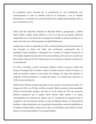 Su presidencia estuvo marcada por la proclamación de una Constitución cuyo
conservadurismo le valió ser llamada «carta de la esclavitud», y por la virulenta
persecución de los liberales; fue asesinado durante una campaña desencadenada contra él
tras su reelección en 1875.
Octavo hijo del matrimonio formado por Mercedes Moreno, guayaquileña, y Gabriel
García Gómez, español, García Moreno se crió en el seno de una familia tradicional
emparentada con lo más selecto de la sociedad local. Recibió la primera enseñanza en su
hogar, de la mano de un fraile mercedario de apellido Betancourt.
Cuando tenía 15 años, en septiembre de 1836, su familia decidió enviarlo al Convictorio de
San Fernando en Quito, que había sido secularizado recientemente por el
presidente Vicente Rocafuerte y rebautizado con el nombre de Colegio Nacional de la
Universidad. Impartía clases de latín en los cursos inferiores, por lo que se le concedió una
beca estatal, ayuda que fue bien recibida, pues en ese momento su situación económica era
un tanto precaria.
En 1838 se manifestó su precoz inclinación religiosa: durante la estancia en Quito del
obispo de Guayaquil (28 de octubre), recibió las órdenes menores; llevaba la tonsura y el
cuello de sacerdote, aunque no vestía sotana. Sin embargo, ese mismo año abandonó su
incipiente vocación eclesiástica y se dedicó por entero a los estudios para comenzar, en
1840, la carrera de Derecho.
Gabriel García Moreno contrajo matrimonio en dos ocasiones. La primera por poder, el 4
de agosto de 1846, a los 25 años, con Rosa Ascásubi Matheu, miembro de una encumbrada
familia de terratenientes quiteños; ella murió el 18 de octubre de 1856. Sus opositores
políticos sospecharon que el propio García Moreno había matado a su esposa
suministrándole una sobredosis de láudano, pero la veracidad de tal supuesto nunca se
comprobó. A los seis meses de enviudar, se casó con Mariana Alcázar, su sobrina política
predilecta. Ambos matrimonios, por sus peculiares características, suscitaron habladurías en
la monacal ciudad de Quito, aunque, pese a todo, su vida familiar nunca influyó de forma
directa en su trayectoria política ni en su gestión pública.
 