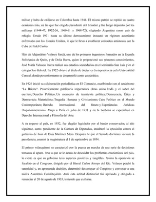 militar y hubo de exiliarse en Colombia hasta 1944. El mismo patrón se repitió en cuatro
ocasiones más, en las que fue elegido presidente del Ecuador y fue luego depuesto por los
militares (1944-47, 1952-56, 1960-61 y 1968-72), eligiendo Argentina como país de
refugio. Desde 1971 hasta su último derrocamiento instauró un régimen autoritario
enfrentado con los Estados Unidos, lo que le llevó a establecer contactos amistosos con la
Cuba de Fidel Castro.
Hijo de Alejandrino Velasco Sardá, uno de los primeros ingenieros formados en la Escuela
Politécnica de Quito, y de Delia Ibarra, quien le proporcionó sus primeros conocimientos,
José María Velasco Ibarra realizó sus estudios secundarios en el seminario San Luis y en el
colegio San Gabriel. En 1922 obtuvo el título de doctor en Jurisprudencia en la Universidad
Central, donde posteriormente se desempeñó como catedrático.
En 1926 inició su colaboración periodística en El Comercio, escribiendo con el seudónimo
"La Briolle". Posteriormente publicaría importantes obras como Rodó y el saber del
escritor; Derecho Político; Un momento de transición política; Democracia, Ética y
Democracia Materialista; Tragedia Humana y Cristianismo; Caos Político en el Mundo
Contemporáneo; Derecho internacional del futuro y Experiencias Jurídicas
Hispanoamericanas. Viajó a París en julio de 1931 y en la Sorbona se especializó en
Derecho Internacional y Filosofía del Arte.
A su regreso al país, en 1932, fue elegido legislador por el bando conservador; al año
siguiente, como presidente de la Cámara de Diputados, encabezó la oposición contra el
gobierno de Juan de Dios Martínez Mera. Después de que el Senado declarara vacante la
presidencia, asumió la magistratura el 1 de septiembre de 1934.
El primer velasquismo se caracterizó por la puesta en marcha de una serie de decisiones
tomadas al apuro. Pese a que se le acusó de descuidar los problemas económicos del país,
lo cierto es que su gobierno tuvo aspectos positivos y tangibles. Pronto la oposición se
focalizó en el Congreso, dirigido por el liberal Carlos Arroyo del Río. Velasco perdió la
serenidad y, en apresurada decisión, determinó desconocer al Congreso y convocar a una
nueva Asamblea Constituyente. Ante esta actitud dictatorial fue apresado y obligado a
renunciar el 20 de agosto de 1935, teniendo que exiliarse.
 