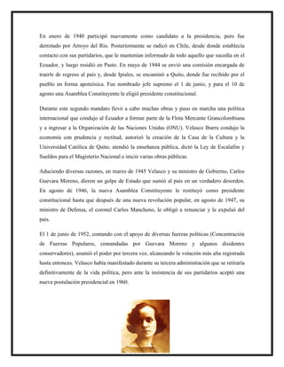En enero de 1940 participó nuevamente como candidato a la presidencia, pero fue
derrotado por Arroyo del Río. Posteriormente se radicó en Chile, desde donde establecía
contacto con sus partidarios, que le mantenían informado de todo aquello que sucedía en el
Ecuador, y luego residió en Pasto. En mayo de 1944 se envió una comisión encargada de
traerle de regreso al país y, desde Ipiales, se encaminó a Quito, donde fue recibido por el
pueblo en forma apoteósica. Fue nombrado jefe supremo el 1 de junio, y para el 10 de
agosto una Asamblea Constituyente le eligió presidente constitucional.
Durante este segundo mandato llevó a cabo muchas obras y puso en marcha una política
internacional que condujo al Ecuador a formar parte de la Flota Mercante Grancolombiana
y a ingresar a la Organización de las Naciones Unidas (ONU). Velasco Ibarra condujo la
economía con prudencia y rectitud; autorizó la creación de la Casa de la Cultura y la
Universidad Católica de Quito, atendió la enseñanza pública, dictó la Ley de Escalafón y
Sueldos para el Magisterio Nacional e inició varias obras públicas.
Aduciendo diversas razones, en marzo de 1945 Velasco y su ministro de Gobierno, Carlos
Guevara Moreno, dieron un golpe de Estado que sumió al país en un verdadero desorden.
En agosto de 1946, la nueva Asamblea Constituyente le restituyó como presidente
constitucional hasta que después de una nueva revolución popular, en agosto de 1947, su
ministro de Defensa, el coronel Carlos Mancheno, le obligó a renunciar y le expulsó del
país.
El 1 de junio de 1952, contando con el apoyo de diversas fuerzas políticas (Concentración
de Fuerzas Populares, comandadas por Guevara Moreno y algunos disidentes
conservadores), asumió el poder por tercera vez, alcanzando la votación más alta registrada
hasta entonces. Velasco había manifestado durante su tercera administración que se retiraría
definitivamente de la vida política, pero ante la insistencia de sus partidarios aceptó una
nueva postulación presidencial en 1960.
 
